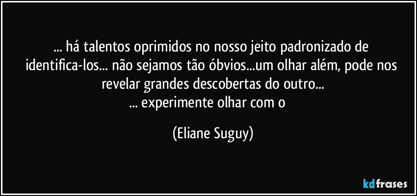 ... há talentos oprimidos no nosso jeito padronizado de identifica-los... não sejamos tão óbvios...um olhar além, pode nos revelar grandes descobertas do outro...
... experimente olhar com o ❤ (Eliane Suguy)