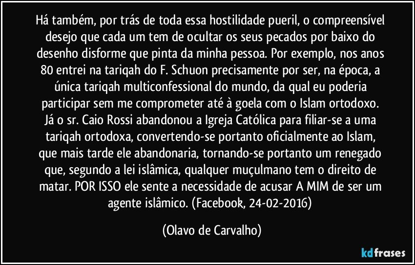 Há também, por trás de toda essa hostilidade pueril, o compreensível desejo que cada um tem de ocultar os seus pecados por baixo do desenho disforme que pinta da minha pessoa. Por exemplo, nos anos 80 entrei na tariqah do F. Schuon precisamente por ser, na época, a única tariqah multiconfessional do mundo, da qual eu poderia participar sem me comprometer até à goela com o Islam ortodoxo. Já o sr. Caio Rossi abandonou a Igreja Católica para filiar-se a uma tariqah ortodoxa, convertendo-se portanto oficialmente ao Islam, que mais tarde ele abandonaria, tornando-se portanto um renegado que, segundo a lei islâmica, qualquer muçulmano tem o direito de matar. POR ISSO ele sente a necessidade de acusar A MIM de ser um agente islâmico. (Facebook, 24-02-2016) (Olavo de Carvalho)