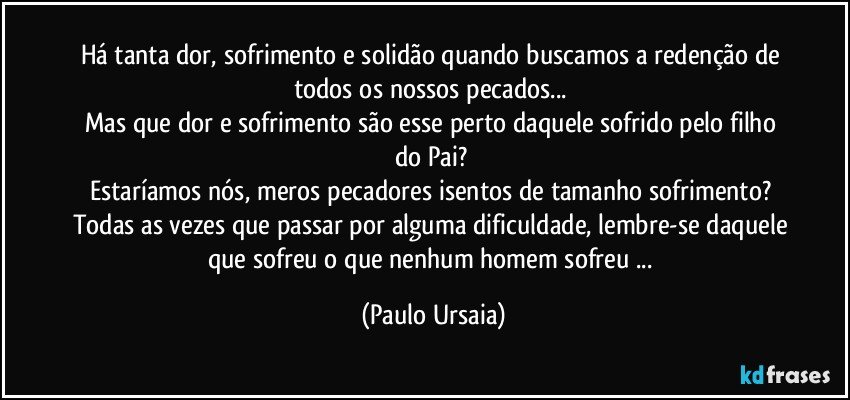 Há tanta dor, sofrimento e solidão quando buscamos a redenção de todos os nossos pecados... 
Mas que dor e sofrimento são esse perto daquele sofrido pelo filho do Pai? 
Estaríamos nós, meros pecadores isentos de tamanho sofrimento? 
Todas as vezes que passar por alguma dificuldade, lembre-se daquele que sofreu o que nenhum homem sofreu ... (Paulo Ursaia)