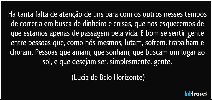 Há tanta falta de atenção de uns para com os outros nesses tempos de correria em busca de dinheiro e coisas, que nos esquecemos de que estamos apenas de passagem pela vida. É bom se sentir gente entre pessoas que, como nós mesmos, lutam, sofrem, trabalham e choram. Pessoas que amam, que sonham, que buscam um lugar ao sol, e que desejam ser, simplesmente, gente. (Lucia de Belo Horizonte)