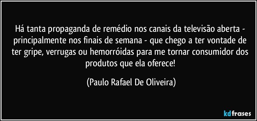Há tanta propaganda de remédio nos canais da televisão aberta - principalmente nos finais de semana - que chego a ter vontade de ter gripe, verrugas ou hemorróidas para me tornar consumidor dos produtos que ela oferece! (Paulo Rafael De Oliveira)