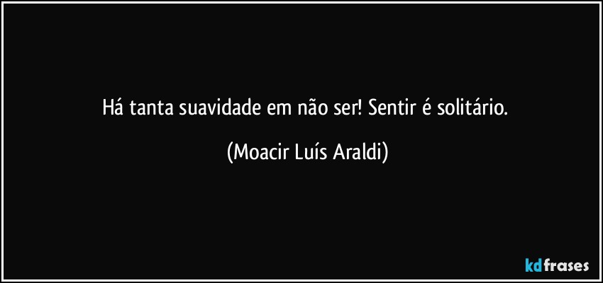 Há tanta suavidade em não ser! Sentir é solitário. (Moacir Luís Araldi)