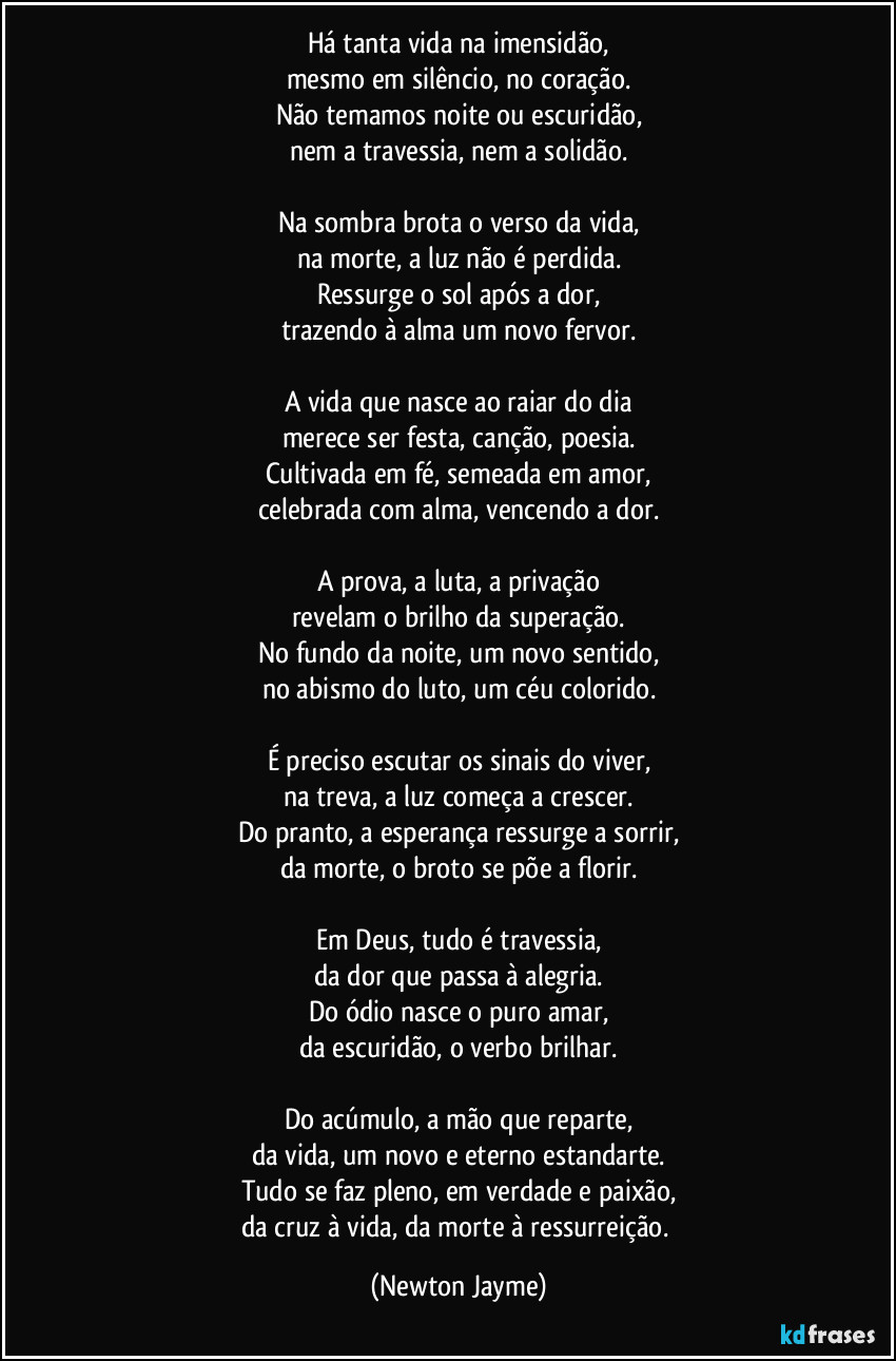 Há tanta vida na imensidão,
mesmo em silêncio, no coração.
Não temamos noite ou escuridão,
nem a travessia, nem a solidão.

Na sombra brota o verso da vida,
na morte, a luz não é perdida.
Ressurge o sol após a dor,
trazendo à alma um novo fervor.

A vida que nasce ao raiar do dia
merece ser festa, canção, poesia.
Cultivada em fé, semeada em amor,
celebrada com alma, vencendo a dor.

A prova, a luta, a privação
revelam o brilho da superação.
No fundo da noite, um novo sentido,
no abismo do luto, um céu colorido.

É preciso escutar os sinais do viver,
na treva, a luz começa a crescer.
Do pranto, a esperança ressurge a sorrir,
da morte, o broto se põe a florir.

Em Deus, tudo é travessia,
da dor que passa à alegria.
Do ódio nasce o puro amar,
da escuridão, o verbo brilhar.

Do acúmulo, a mão que reparte,
da vida, um novo e eterno estandarte.
Tudo se faz pleno, em verdade e paixão,
da cruz à vida, da morte à ressurreição. (Newton Jayme)