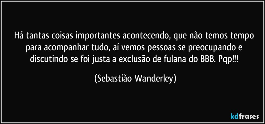 Há tantas coisas importantes acontecendo, que não temos tempo para acompanhar tudo, aí vemos pessoas se preocupando e discutindo se foi justa a exclusão de fulana do BBB. Pqp!!! (Sebastião Wanderley)