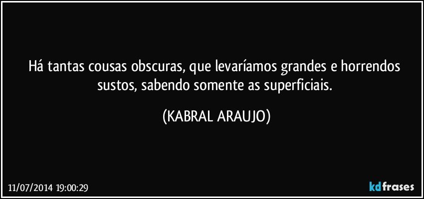 Há tantas cousas obscuras, que levaríamos grandes e horrendos sustos, sabendo somente as superficiais. (KABRAL ARAUJO)