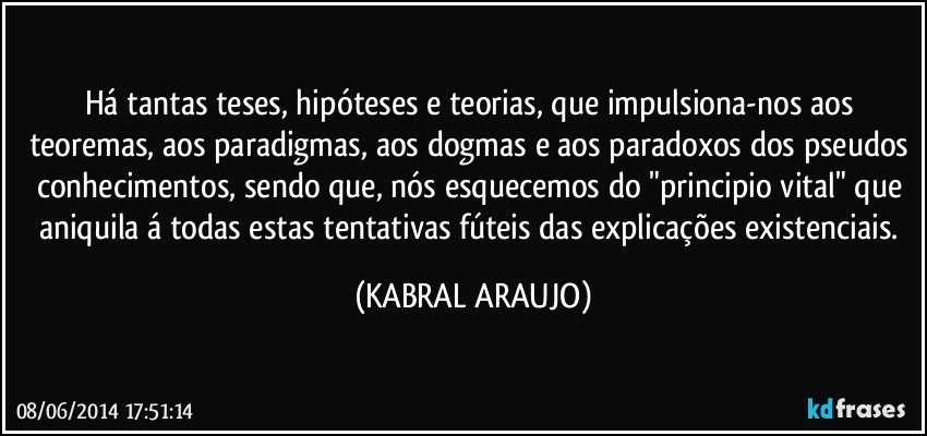 Há tantas teses, hipóteses e teorias, que impulsiona-nos aos teoremas, aos paradigmas, aos dogmas e aos paradoxos dos pseudos conhecimentos, sendo que, nós esquecemos do "principio vital" que aniquila á todas estas tentativas fúteis das explicações existenciais. (KABRAL ARAUJO)