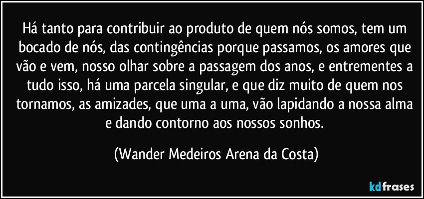 Há tanto para contribuir ao produto de quem nós somos, tem um bocado de nós, das contingências porque passamos, os amores que vão e vem, nosso olhar sobre a passagem dos anos, e entrementes a tudo isso, há uma parcela singular, e que diz muito de quem nos tornamos, as amizades, que uma a uma, vão lapidando a nossa alma e dando contorno aos nossos sonhos. (Wander Medeiros Arena da Costa)