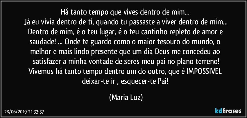 Há tanto tempo que vives dentro de mim... 
Já eu vivia dentro de ti, quando tu passaste a viver dentro de mim...
Dentro de mim, é o teu lugar, é o teu cantinho repleto de amor e saudade! ... Onde te guardo como o maior tesouro do mundo, o melhor e mais lindo presente que um dia Deus me concedeu ao satisfazer a minha vontade de seres meu pai no plano terreno!
Vivemos há tanto tempo dentro um do outro, que é IMPOSSIVEL deixar-te ir , esquecer-te Pai! (Maria Luz)