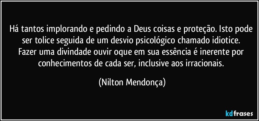 Há tantos implorando e pedindo a Deus coisas e proteção. Isto pode ser tolice seguida de um desvio psicológico chamado idiotice. 
Fazer uma divindade ouvir oque em sua essência é inerente por conhecimentos de cada ser, inclusive aos irracionais. (Nilton Mendonça)