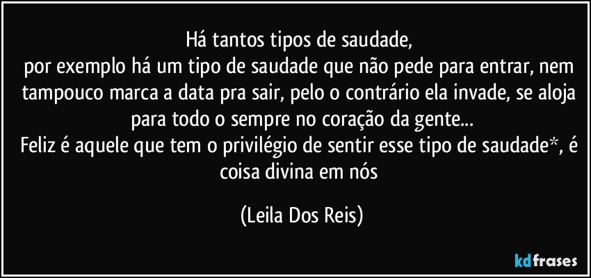 Há tantos tipos de saudade, 
por exemplo há um tipo de saudade que não pede para entrar, nem tampouco marca a data pra sair, pelo o contrário ela invade, se aloja para todo o sempre no coração da gente...
Feliz é aquele que tem o privilégio de sentir esse tipo de saudade*, é coisa divina em nós (Leila Dos Reis)