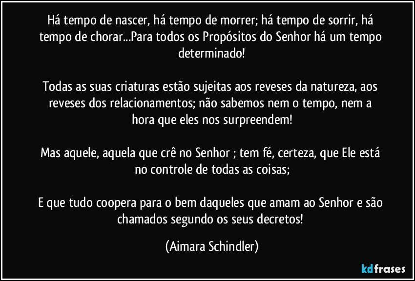 Há tempo de nascer, há tempo de morrer; há tempo de sorrir, há tempo de chorar...Para todos os Propósitos do Senhor há um tempo determinado!

Todas as suas criaturas estão sujeitas aos reveses da natureza, aos reveses dos relacionamentos;  não sabemos nem o tempo, nem a hora que eles nos surpreendem!

Mas aquele, aquela que crê no Senhor ;  tem fé, certeza, que Ele está no controle de todas as coisas;

E que tudo coopera para o bem daqueles que  amam ao Senhor e são chamados segundo os seus decretos! (Aimara Schindler)