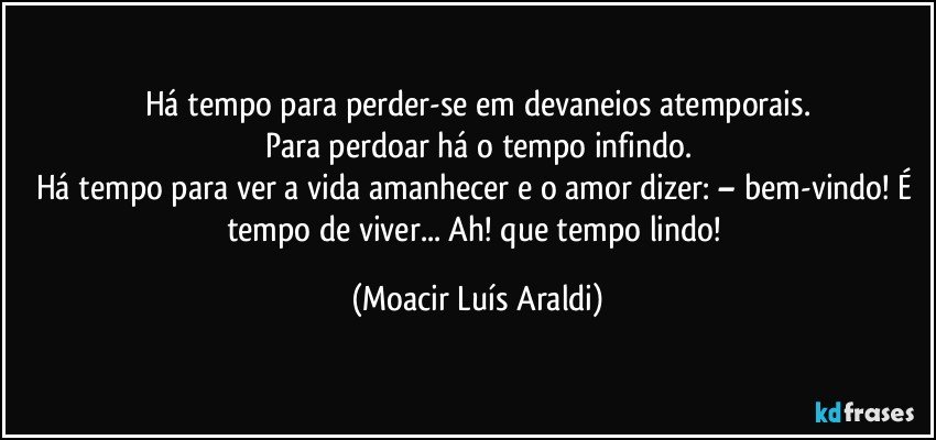 Há tempo para perder-se em devaneios atemporais.
Para perdoar há o tempo infindo.
Há tempo para ver a vida amanhecer e o amor dizer: – bem-vindo! É tempo de viver... Ah! que tempo lindo! (Moacir Luís Araldi)