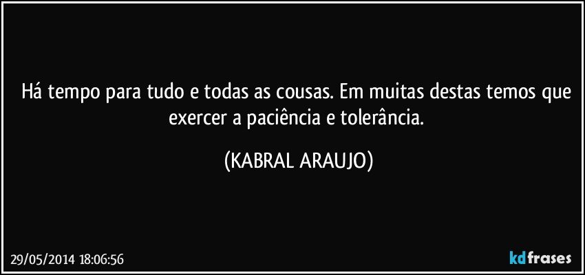 Há tempo para tudo e todas as cousas. Em muitas destas temos que exercer a paciência e tolerância. (KABRAL ARAUJO)