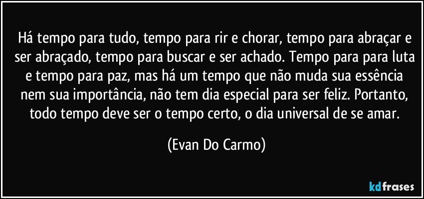 Há tempo para tudo, tempo para rir e chorar, tempo para abraçar e ser abraçado, tempo para buscar e ser achado. Tempo para para luta e tempo para paz, mas há um tempo que não muda sua essência nem sua importância, não tem dia especial para ser feliz. Portanto, todo tempo deve ser o tempo certo, o dia universal de se amar. (Evan Do Carmo)