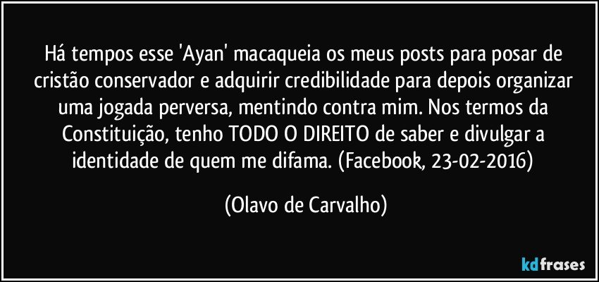 Há tempos esse 'Ayan' macaqueia os meus posts para posar de cristão conservador e adquirir credibilidade para depois organizar uma jogada perversa, mentindo contra mim. Nos termos da Constituição, tenho TODO O DIREITO de saber e divulgar a identidade de quem me difama. (Facebook, 23-02-2016) (Olavo de Carvalho)