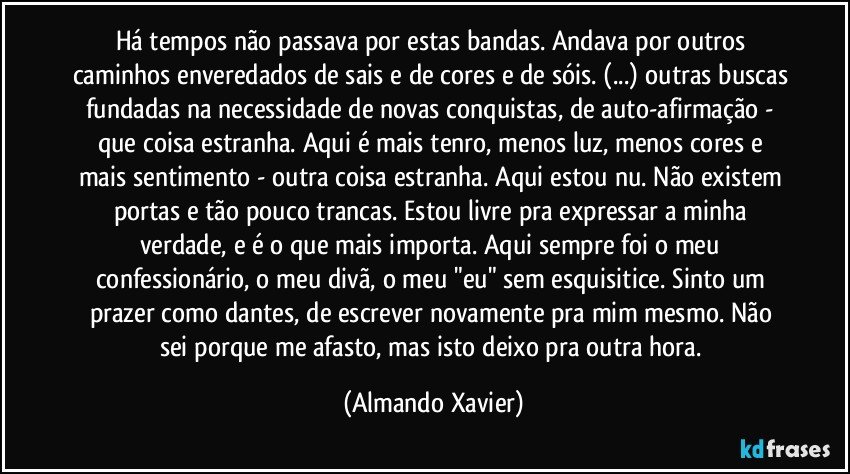 Há tempos não passava por estas bandas. Andava por outros caminhos enveredados de sais e de cores e de sóis. (...) outras buscas fundadas na necessidade de novas conquistas, de auto-afirmação - que coisa estranha. Aqui é mais tenro, menos luz, menos cores e mais sentimento - outra coisa estranha. Aqui estou nu. Não existem portas e tão pouco trancas. Estou livre pra expressar a minha verdade, e é o que mais importa. Aqui sempre foi o meu confessionário, o meu divã, o meu "eu" sem esquisitice. Sinto um prazer como dantes, de escrever novamente pra mim mesmo. Não sei porque me afasto, mas isto deixo pra outra hora. (Almando Xavier)