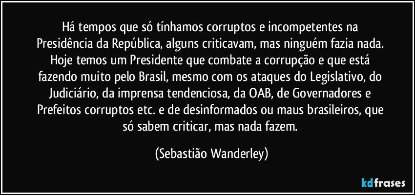 Há tempos que só tínhamos corruptos e incompetentes na Presidência da República, alguns criticavam, mas ninguém fazia nada. Hoje temos um Presidente que combate a corrupção e que está fazendo muito pelo Brasil, mesmo com os ataques do Legislativo, do Judiciário, da imprensa tendenciosa, da OAB, de Governadores e Prefeitos corruptos etc. e de desinformados ou maus brasileiros, que só sabem criticar, mas nada fazem. (Sebastião Wanderley)