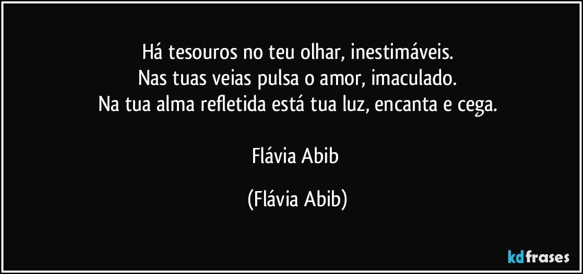 Há tesouros no teu olhar, inestimáveis.
Nas tuas veias pulsa o amor, imaculado.
Na tua alma refletida está tua luz, encanta e cega.

Flávia Abib (Flávia Abib)