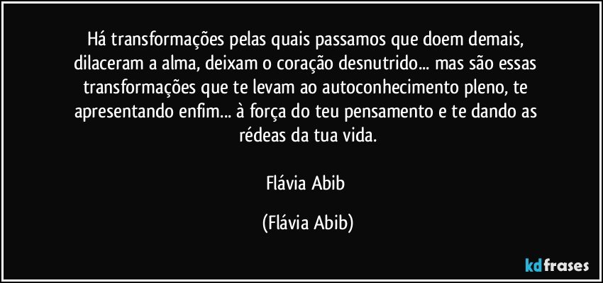 Há transformações pelas quais passamos que doem demais, dilaceram a alma, deixam o coração desnutrido... mas são essas transformações que te levam ao autoconhecimento pleno, te apresentando enfim... à força do teu pensamento e te dando as rédeas da tua vida.

Flávia Abib (Flávia Abib)