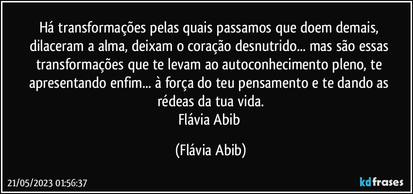 Há transformações pelas quais passamos que doem demais, dilaceram a alma, deixam o coração desnutrido... mas são essas transformações que te levam ao autoconhecimento pleno, te apresentando enfim... à força do teu pensamento e te dando as rédeas da tua vida.
Flávia Abib (Flávia Abib)