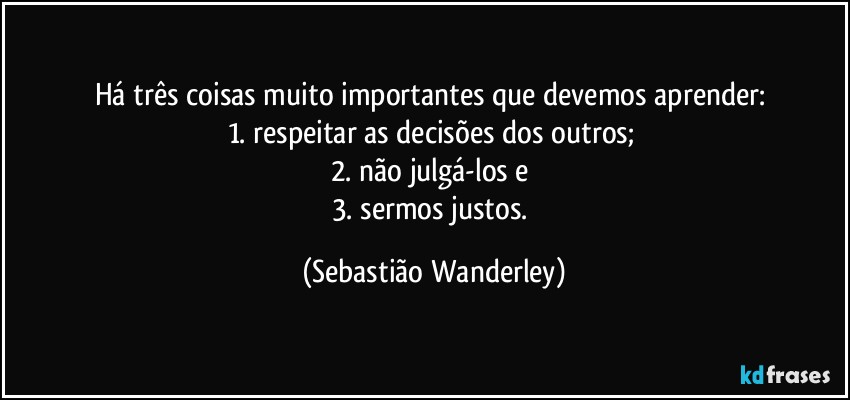 Há três coisas muito importantes que devemos aprender: 
1. respeitar as decisões dos outros; 
2. não julgá-los e 
3. sermos justos. (Sebastião Wanderley)