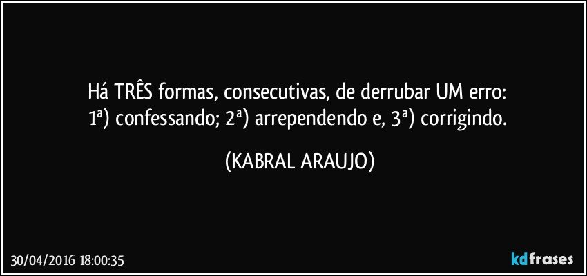 Há TRÊS formas, consecutivas, de derrubar UM erro: 
1ª) confessando; 2ª) arrependendo e, 3ª) corrigindo. (KABRAL ARAUJO)