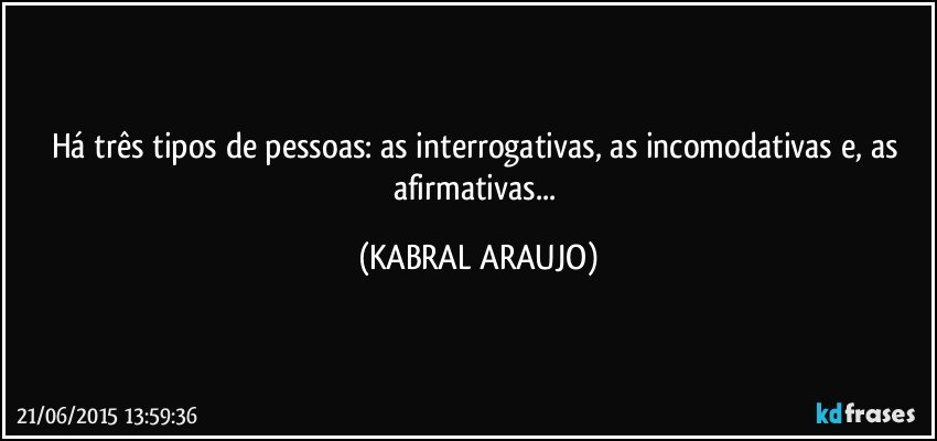 Há três tipos de pessoas: as interrogativas, as incomodativas e, as afirmativas... (KABRAL ARAUJO)