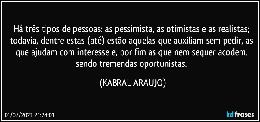 Há três tipos de pessoas: as pessimista, as otimistas e as realistas; todavia, dentre estas (até) estão aquelas que auxiliam sem pedir, as que ajudam com interesse e, por fim as que nem sequer acodem, sendo tremendas oportunistas. (KABRAL ARAUJO)