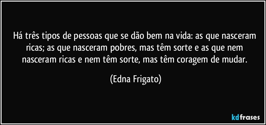 Há três tipos de pessoas que se dão bem na vida: as que nasceram ricas; as que nasceram pobres, mas têm sorte e as que nem nasceram ricas e nem têm sorte, mas têm coragem de mudar. (Edna Frigato)