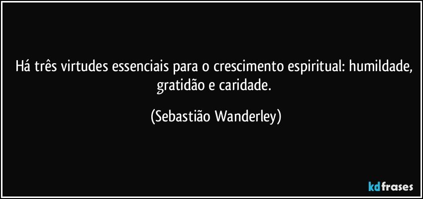 Há três virtudes essenciais para o crescimento espiritual: humildade, gratidão e caridade. (Sebastião Wanderley)