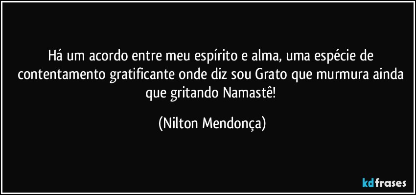 Há um acordo entre meu espírito e alma,  uma espécie de contentamento gratificante onde diz sou Grato que murmura ainda que gritando Namastê! (Nilton Mendonça)