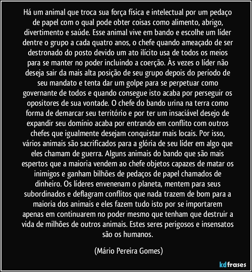 Há um animal que troca sua força física e intelectual por um pedaço de papel com o qual pode obter coisas como alimento, abrigo, divertimento e saúde. Esse animal vive em bando e escolhe um líder dentre o grupo a cada quatro anos, o chefe quando ameaçado de ser destronado do posto devido um ato ilícito usa de todos os meios para se manter no poder incluindo a coerção. Às vezes o líder não deseja sair da mais alta posição de seu grupo depois do período de seu mandato e tenta dar um golpe para se perpetuar como governante de todos e quando consegue isto acaba por perseguir os opositores de sua vontade. O chefe do bando urina na terra como forma de demarcar seu território e por ter um insaciável desejo de expandir seu domínio acaba por entrando em conflito com outros chefes que igualmente desejam conquistar mais locais. Por isso, vários animais são sacrificados para a glória de seu líder em algo que eles chamam de guerra. Alguns animais do bando que são mais espertos que a maioria vendem ao chefe objetos capazes de matar os inimigos e ganham bilhões de pedaços de papel chamados de dinheiro. Os líderes envenenam o planeta, mentem para seus subordinados e deflagram conflitos que nada trazem de bom para a maioria dos animais e eles fazem tudo isto por se importarem apenas em continuarem no poder mesmo que tenham que destruir a vida de milhões de outros animais. Estes seres perigosos e insensatos são os humanos. (Mário Pereira Gomes)