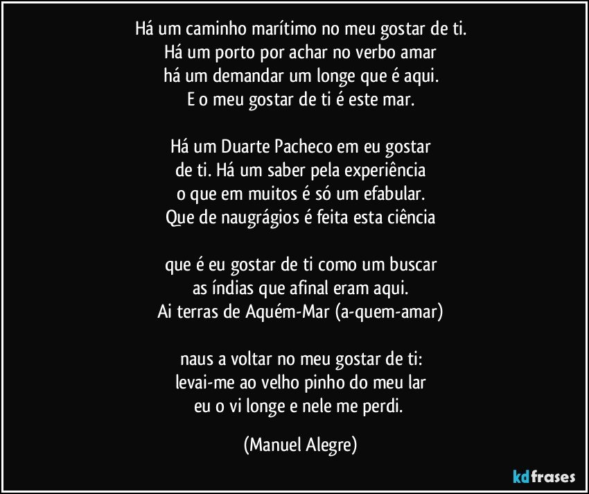 Há um caminho marítimo no meu gostar de ti.
Há um porto por achar no verbo amar
há um demandar um longe que é aqui.
E o meu gostar de ti é este mar.

Há um Duarte Pacheco em eu gostar
de ti. Há um saber pela experiência
o que em muitos é só um efabular.
Que de naugrágios é feita esta ciência

que é eu gostar de ti como um buscar
as índias que afinal eram aqui.
Ai terras de Aquém-Mar (a-quem-amar)

naus a voltar no meu gostar de ti:
levai-me ao velho pinho do meu lar
eu o vi longe e nele me perdi. (Manuel Alegre)