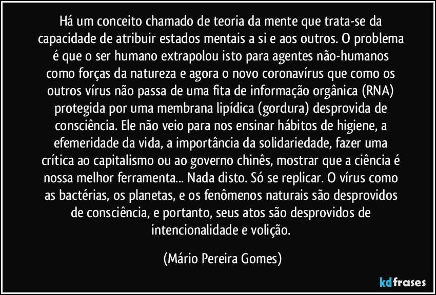 Há um conceito chamado de teoria da mente que trata-se da capacidade de atribuir estados mentais a si e aos outros. O problema é que o ser humano extrapolou isto para agentes não-humanos como forças da natureza e agora o novo coronavírus que como os outros vírus não passa de uma fita de informação orgânica (RNA) protegida por uma membrana lipídica (gordura) desprovida de consciência. Ele não veio para nos ensinar hábitos de higiene, a efemeridade da vida, a importância da solidariedade, fazer uma crítica ao capitalismo ou ao governo chinês, mostrar que a ciência é nossa melhor ferramenta... Nada disto. Só se replicar. O vírus como as bactérias, os planetas, e os fenômenos naturais são desprovidos de consciência, e portanto, seus atos são desprovidos de intencionalidade e volição. (Mário Pereira Gomes)