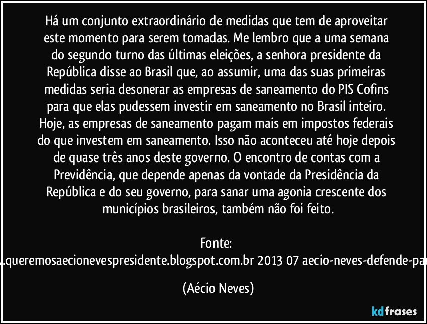 Há um conjunto extraordinário de medidas que tem de aproveitar este momento para serem tomadas. Me lembro que a uma semana do segundo turno das últimas eleições, a senhora presidente da República disse ao Brasil que, ao assumir, uma das suas primeiras medidas seria desonerar as empresas de saneamento do PIS/Cofins para que elas pudessem investir em saneamento no Brasil inteiro. Hoje, as empresas de saneamento pagam mais em impostos federais do que investem em saneamento. Isso não aconteceu até hoje depois de quase três anos deste governo. O encontro de contas com a Previdência, que depende apenas da vontade da Presidência da República e do seu governo, para sanar uma agonia crescente dos municípios brasileiros, também não foi feito.

Fonte: http://www.queremosaecionevespresidente.blogspot.com.br/2013/07/aecio-neves-defende-pauta-de.html (Aécio Neves)