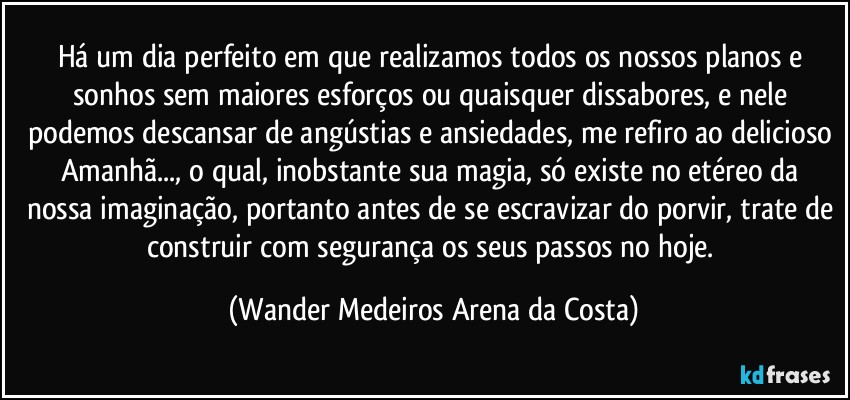 Há um dia perfeito em que realizamos todos os nossos planos e sonhos sem maiores esforços ou quaisquer dissabores, e nele podemos descansar de angústias e ansiedades, me refiro ao delicioso Amanhã..., o qual, inobstante sua magia, só existe no etéreo da nossa imaginação, portanto antes de se escravizar do porvir, trate de construir com segurança os seus passos no hoje. (Wander Medeiros Arena da Costa)