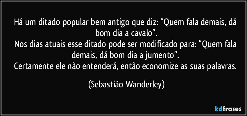 Há um ditado popular bem antigo que diz: “Quem fala demais, dá bom dia a cavalo”.
Nos dias atuais esse ditado pode ser modificado para: “Quem fala demais, dá bom dia a jumento”. 
Certamente ele não entenderá, então economize as suas palavras. (Sebastião Wanderley)