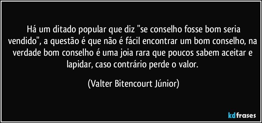 ⁠Há um ditado popular que diz "se conselho fosse bom seria vendido", a questão é que não é fácil encontrar um bom conselho, na verdade bom conselho é uma joia rara que poucos sabem aceitar e lapidar, caso contrário perde o valor. (Valter Bitencourt Júnior)