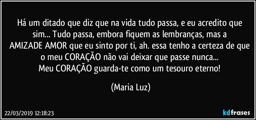 Há um ditado que diz que na vida tudo passa, e eu acredito que sim... Tudo passa, embora fiquem as lembranças, mas a AMIZADE/AMOR que eu sinto por ti, ah. essa tenho a certeza de que o meu CORAÇÃO não vai deixar que passe nunca... 
Meu CORAÇÃO guarda-te como um tesouro eterno! (Maria Luz)