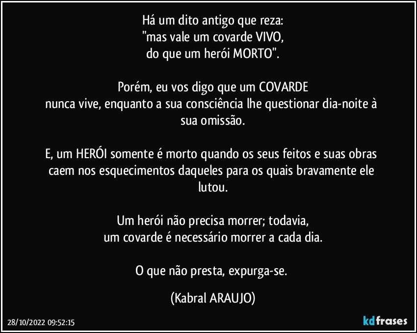 Há um dito antigo que reza:
"mas vale um covarde VIVO,
do que um herói MORTO".

Porém, eu vos digo que um COVARDE
nunca vive, enquanto a sua consciência lhe questionar dia-noite à sua omissão.

E, um HERÓI somente é morto quando os seus feitos e suas obras caem nos esquecimentos daqueles para os quais bravamente ele lutou.

Um herói não precisa morrer; todavia,
um covarde é necessário morrer a cada dia.

O que não presta, expurga-se. (KABRAL ARAUJO)