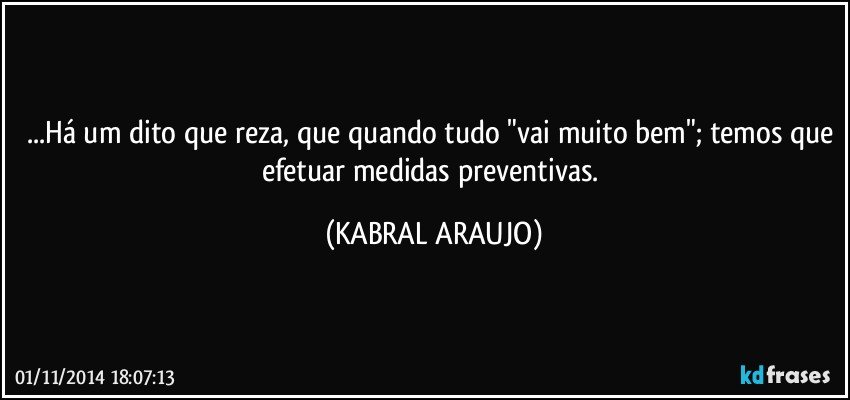 ...Há um dito que reza, que quando tudo "vai muito bem"; temos que efetuar medidas preventivas. (KABRAL ARAUJO)