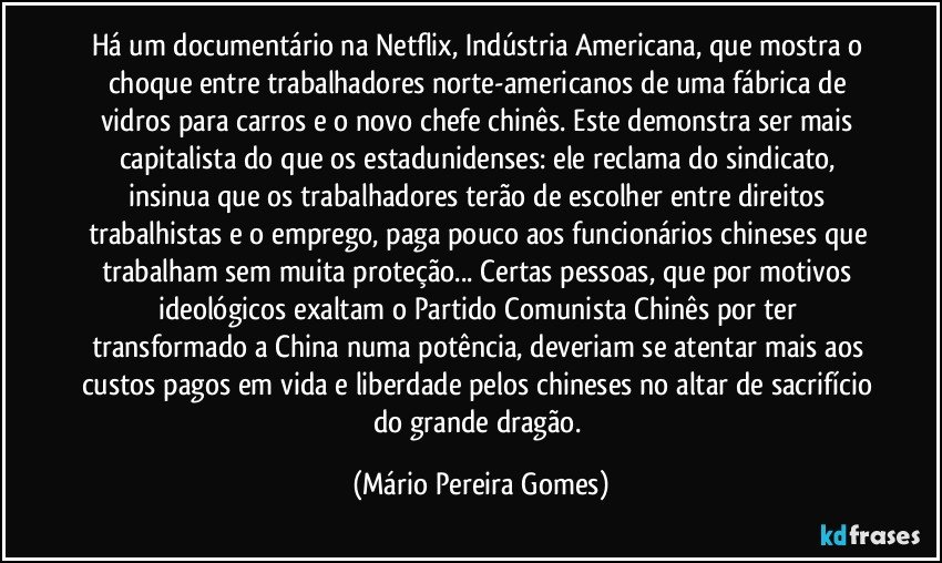 Há um documentário na Netflix, Indústria Americana, que mostra o choque entre trabalhadores norte-americanos de uma fábrica de vidros para carros e o novo chefe chinês. Este demonstra ser mais capitalista do que os estadunidenses: ele reclama do sindicato, insinua que os trabalhadores terão de escolher entre direitos trabalhistas e o emprego, paga pouco aos funcionários chineses que trabalham sem muita proteção... Certas pessoas, que por motivos ideológicos exaltam o Partido Comunista Chinês por ter transformado a China numa potência, deveriam se atentar mais aos custos pagos em vida e liberdade pelos chineses no altar de sacrifício do grande dragão. (Mário Pereira Gomes)