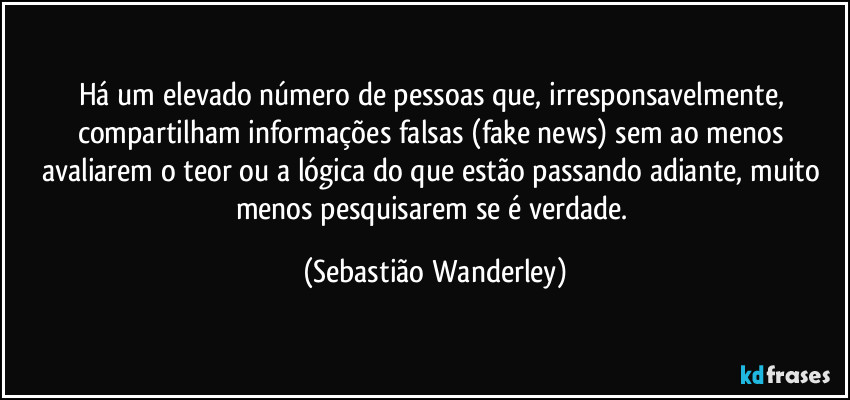 Há um elevado número de pessoas que, irresponsavelmente, compartilham informações falsas (fake news) sem ao menos avaliarem o teor ou a lógica do que estão passando adiante, muito menos pesquisarem se é verdade. (Sebastião Wanderley)