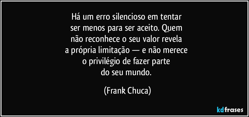 Há um erro silencioso em tentar 
ser menos para ser aceito. Quem 
não reconhece o seu valor revela 
a própria limitação — e não merece 
o privilégio de fazer parte 
do seu mundo. (Frank Chuca)