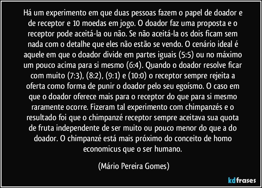 Há um experimento em que duas pessoas fazem o papel de doador e de receptor e 10 moedas em jogo. O doador faz uma proposta e o receptor pode aceitá-la ou não. Se não aceitá-la os dois ficam sem nada com o detalhe que eles não estão se vendo. O cenário ideal é aquele em que o doador divide em partes iguais (5:5) ou no máximo um pouco acima para si mesmo (6:4). Quando o doador resolve ficar com muito (7:3), (8:2), (9:1) e (10:0) o receptor sempre rejeita a oferta como forma de punir o doador pelo seu egoísmo. O caso em que o doador oferece mais para o receptor do que para si mesmo raramente ocorre. Fizeram tal experimento com chimpanzés e o resultado foi que o chimpanzé receptor sempre aceitava sua quota de fruta independente de ser muito ou pouco menor do que a do doador. O chimpanzé está mais próximo do conceito de homo economicus que o ser humano. (Mário Pereira Gomes)