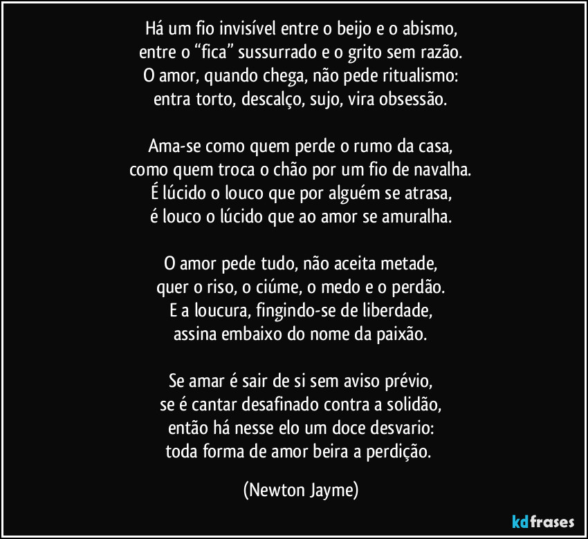 Há um fio invisível entre o beijo e o abismo,
entre o “fica” sussurrado e o grito sem razão.
O amor, quando chega, não pede ritualismo:
entra torto, descalço, sujo, vira obsessão.
Ama-se como quem perde o rumo da casa,
como quem troca o chão por um fio de navalha.
É lúcido o louco que por alguém se atrasa,
é louco o lúcido que ao amor se amuralha.
O amor pede tudo, não aceita metade,
quer o riso, o ciúme, o medo e o perdão.
E a loucura, fingindo-se de liberdade,
assina embaixo do nome da paixão.
Se amar é sair de si sem aviso prévio,
se é cantar desafinado contra a solidão,
então há nesse elo um doce desvario:
toda forma de amor beira a perdição. (Newton Jayme)
