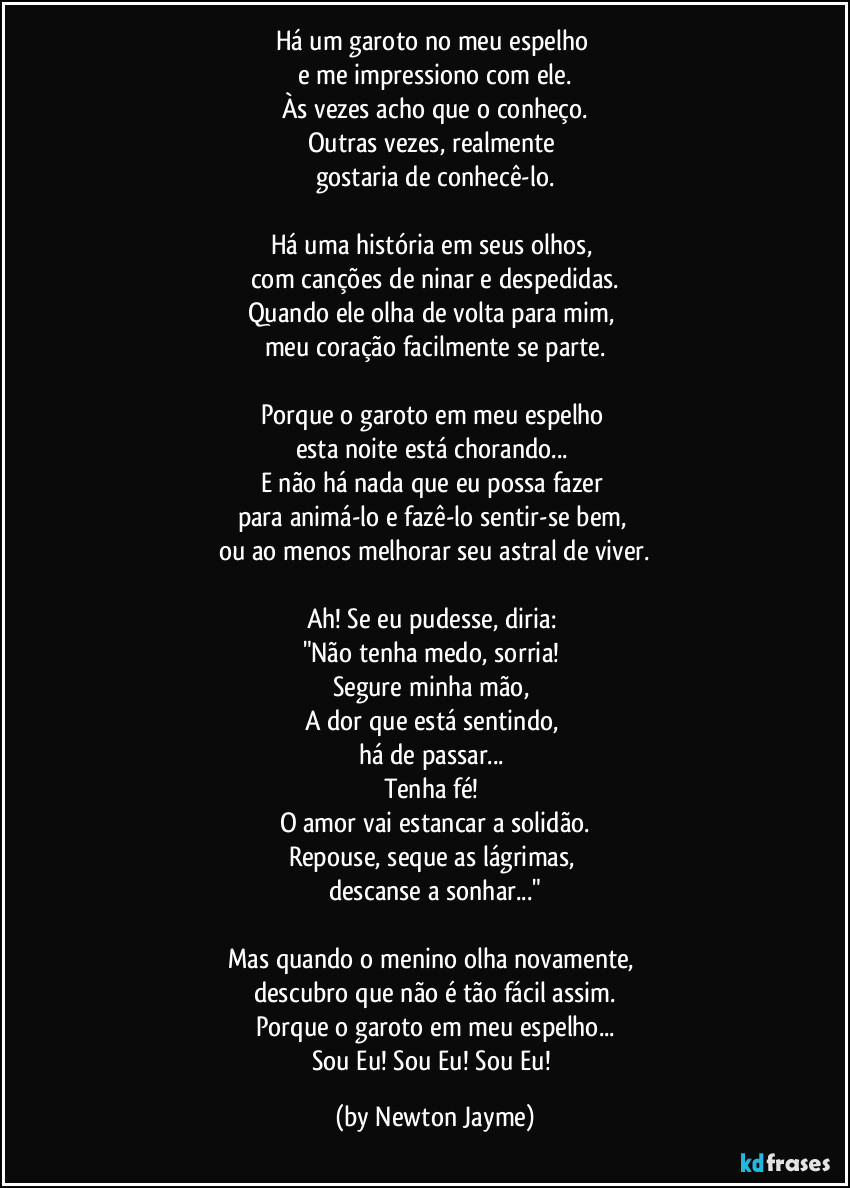 Há um garoto no meu espelho 
e me impressiono com ele.
Às vezes acho que o conheço.
Outras vezes, realmente 
gostaria de conhecê-lo.

Há uma história em seus olhos, 
com canções de ninar e despedidas.
Quando ele olha de volta para mim, 
meu coração facilmente se parte.

Porque o garoto em meu espelho 
esta noite está chorando... 
E não há nada que eu possa fazer 
para animá-lo e fazê-lo sentir-se bem, 
ou ao menos melhorar seu astral de viver.

Ah! Se eu pudesse, diria: 
"Não tenha medo, sorria! 
Segure minha mão, 
A dor que está sentindo, 
há de passar... 
Tenha fé! 
O amor vai estancar a solidão.
Repouse, seque as lágrimas, 
descanse a sonhar..."

Mas quando o menino olha novamente, 
descubro que não é tão fácil assim.
Porque o garoto em meu espelho...
Sou Eu! Sou Eu! Sou Eu! (by Newton Jayme)