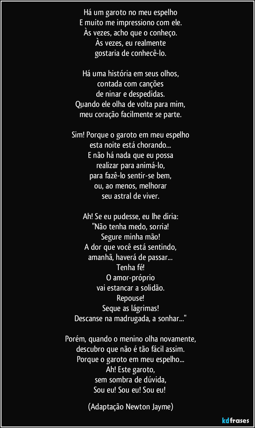 Há um garoto no meu espelho
E muito me impressiono com ele.
Às vezes, acho que o conheço.
Às vezes, eu realmente
gostaria de conhecê-lo.

Há uma história em seus olhos,
contada com canções
de ninar e despedidas.
Quando ele olha de volta para mim,
meu coração facilmente se parte.

Sim! Porque o garoto em meu espelho
esta noite está chorando...
E não há nada que eu possa
realizar para animá-lo,
para fazê-lo sentir-se bem,
ou, ao menos, melhorar
seu astral de viver.

Ah! Se eu pudesse, eu lhe diria:
"Não tenha medo, sorria!
Segure minha mão!
A dor que você está sentindo,
amanhã, haverá de passar...
Tenha fé!
O amor-próprio
vai estancar a solidão.
Repouse!
Seque as lágrimas!
Descanse na madrugada, a sonhar..."

Porém, quando o menino olha novamente,
descubro que não é tão fácil assim.
Porque o garoto em meu espelho...
Ah! Este garoto,
sem sombra de dúvida,
Sou eu! Sou eu! Sou eu! (Adaptação Newton Jayme)