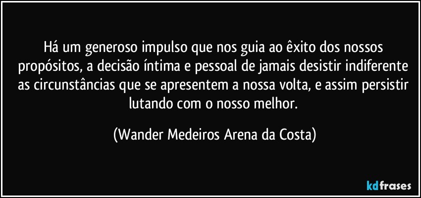 Há um generoso impulso que nos guia ao êxito dos nossos propósitos, a decisão íntima e pessoal de jamais desistir indiferente as circunstâncias que se apresentem a nossa volta, e assim persistir lutando com o nosso melhor. (Wander Medeiros Arena da Costa)