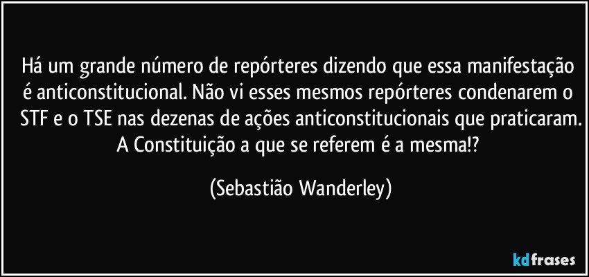 Há um grande número de repórteres dizendo que essa manifestação é anticonstitucional. Não vi esses mesmos repórteres condenarem o STF e o TSE nas dezenas de ações anticonstitucionais que praticaram.
A Constituição a que se referem é a mesma!? (Sebastião Wanderley)